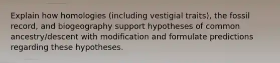 Explain how homologies (including vestigial traits), the fossil record, and biogeography support hypotheses of common ancestry/descent with modification and formulate predictions regarding these hypotheses.