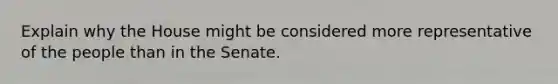 Explain why the House might be considered more representative of the people than in the Senate.