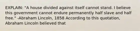 EXPLAIN: "A house divided against itself cannot stand. I believe this government cannot endure permanently half slave and half free." -Abraham Lincoln, 1858 According to this quotation, Abraham Lincoln believed that