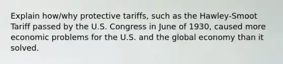 Explain how/why protective tariffs, such as the Hawley-Smoot Tariff passed by the U.S. Congress in June of 1930, caused more economic problems for the U.S. and the global economy than it solved.