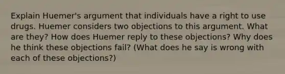 Explain Huemer's argument that individuals have a right to use drugs. Huemer considers two objections to this argument. What are they? How does Huemer reply to these objections? Why does he think these objections fail? (What does he say is wrong with each of these objections?)