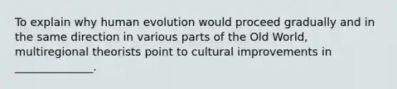 To explain why human evolution would proceed gradually and in the same direction in various parts of the Old World, multiregional theorists point to cultural improvements in ______________.