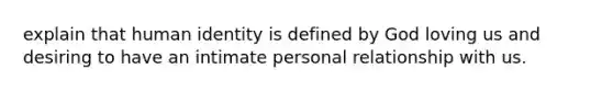 explain that human identity is defined by God loving us and desiring to have an intimate personal relationship with us.