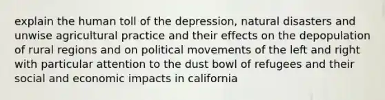 explain the human toll of the depression, natural disasters and unwise agricultural practice and their effects on the depopulation of rural regions and on political movements of the left and right with particular attention to the dust bowl of refugees and their social and economic impacts in california