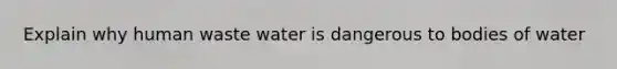 Explain why human waste water is dangerous to bodies of water