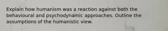 Explain how humanism was a reaction against both the behavioural and psychodynamic approaches. Outline the assumptions of the humanistic view.