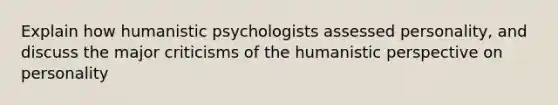 Explain how humanistic psychologists assessed personality, and discuss the major criticisms of the humanistic perspective on personality