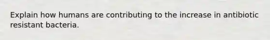 Explain how humans are contributing to the increase in antibiotic resistant bacteria.