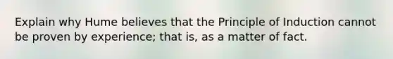 Explain why Hume believes that the Principle of Induction cannot be proven by experience; that is, as a matter of fact.