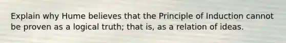 Explain why Hume believes that the Principle of Induction cannot be proven as a logical truth; that is, as a relation of ideas.