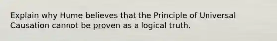 Explain why Hume believes that the Principle of Universal Causation cannot be proven as a logical truth.