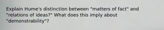 Explain Hume's distinction between "matters of fact" and "relations of ideas?" What does this imply about "demonstrability"?