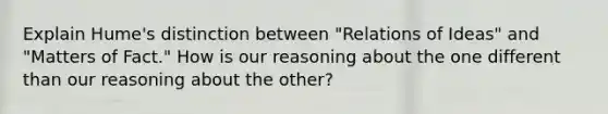 Explain Hume's distinction between "Relations of Ideas" and "Matters of Fact." How is our reasoning about the one different than our reasoning about the other?