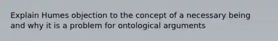 Explain Humes objection to the concept of a necessary being and why it is a problem for ontological arguments