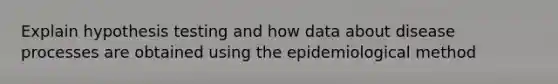 Explain hypothesis testing and how data about disease processes are obtained using the epidemiological method