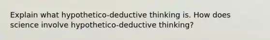 Explain what hypothetico-deductive thinking is. How does science involve hypothetico-deductive thinking?