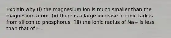 Explain why (i) the magnesium ion is much smaller than the magnesium atom. (ii) there is a large increase in ionic radius from silicon to phosphorus. (iii) the ionic radius of Na+ is less than that of F-.