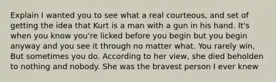 Explain I wanted you to see what a real courteous, and set of getting the idea that Kurt is a man with a gun in his hand. It's when you know you're licked before you begin but you begin anyway and you see it through no matter what. You rarely win, But sometimes you do. According to her view, she died beholden to nothing and nobody. She was the bravest person I ever knew