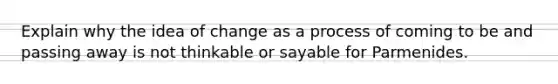 Explain why the idea of change as a process of coming to be and passing away is not thinkable or sayable for Parmenides.