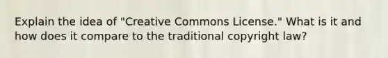 Explain the idea of "Creative Commons License." What is it and how does it compare to the traditional copyright law?