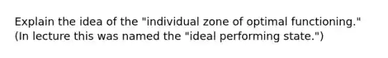 Explain the idea of the "individual zone of optimal functioning." (In lecture this was named the "ideal performing state.")