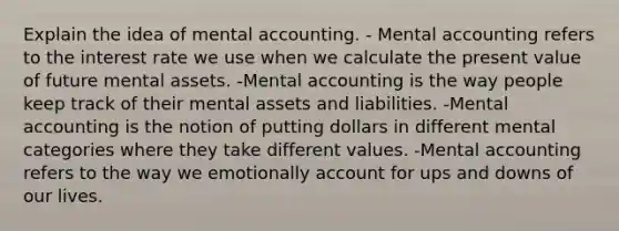 Explain the idea of mental accounting. - Mental accounting refers to the interest rate we use when we calculate the present value of future mental assets. -Mental accounting is the way people keep track of their mental assets and liabilities. -Mental accounting is the notion of putting dollars in different mental categories where they take different values. -Mental accounting refers to the way we emotionally account for ups and downs of our lives.