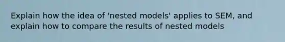 Explain how the idea of 'nested models' applies to SEM, and explain how to compare the results of nested models