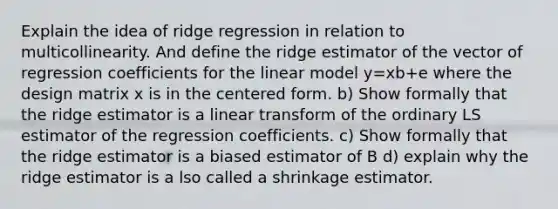 Explain the idea of ridge regression in relation to multicollinearity. And define the ridge estimator of the vector of regression coefficients for the linear model y=xb+e where the design matrix x is in the centered form. b) Show formally that the ridge estimator is a linear transform of the ordinary LS estimator of the regression coefficients. c) Show formally that the ridge estimator is a biased estimator of B d) explain why the ridge estimator is a lso called a shrinkage estimator.