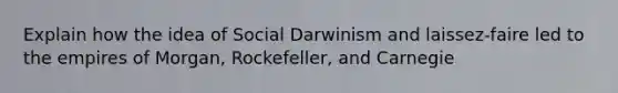 Explain how the idea of Social Darwinism and laissez-faire led to the empires of Morgan, Rockefeller, and Carnegie