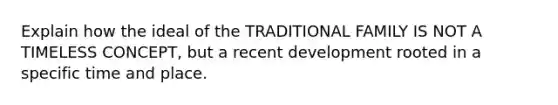 Explain how the ideal of the TRADITIONAL FAMILY IS NOT A TIMELESS CONCEPT, but a recent development rooted in a specific time and place.