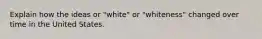 Explain how the ideas or "white" or "whiteness" changed over time in the United States.