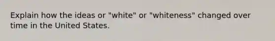 Explain how the ideas or "white" or "whiteness" changed over time in the United States.