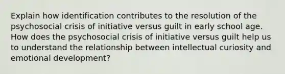 Explain how identification contributes to the resolution of the psychosocial crisis of initiative versus guilt in early school age. How does the psychosocial crisis of initiative versus guilt help us to understand the relationship between intellectual curiosity and emotional development?