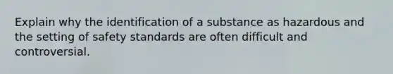 Explain why the identification of a substance as hazardous and the setting of safety standards are often difficult and controversial.