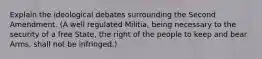 Explain the ideological debates surrounding the Second Amendment. (A well regulated Militia, being necessary to the security of a free State, the right of the people to keep and bear Arms, shall not be infringed.)