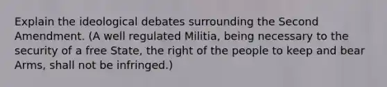 Explain the ideological debates surrounding the Second Amendment. (A well regulated Militia, being necessary to the security of a free State, the right of the people to keep and bear Arms, shall not be infringed.)