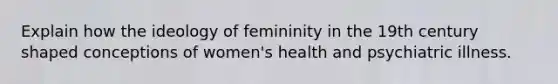 Explain how the ideology of femininity in the 19th century shaped conceptions of women's health and psychiatric illness.