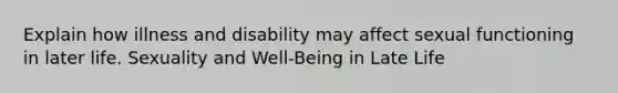 Explain how illness and disability may affect sexual functioning in later life. Sexuality and Well-Being in Late Life