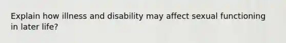 Explain how illness and disability may affect sexual functioning in later life?