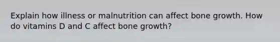 Explain how illness or malnutrition can affect bone growth. How do vitamins D and C affect bone growth?