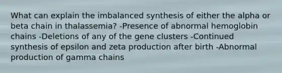 What can explain the imbalanced synthesis of either the alpha or beta chain in thalassemia? -Presence of abnormal hemoglobin chains -Deletions of any of the gene clusters -Continued synthesis of epsilon and zeta production after birth -Abnormal production of gamma chains