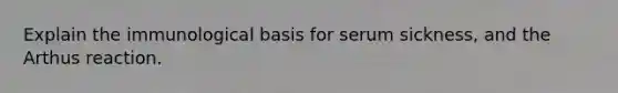 Explain the immunological basis for serum sickness, and the Arthus reaction.