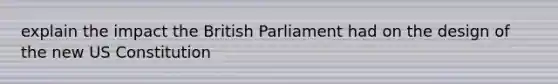 explain the impact the British Parliament had on the design of the new US Constitution