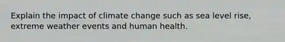 Explain the impact of climate change such as sea level rise, extreme weather events and human health.