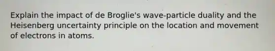 Explain the impact of de Broglie's wave-particle duality and the Heisenberg uncertainty principle on the location and movement of electrons in atoms.