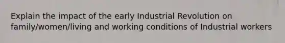 Explain the impact of the early Industrial Revolution on family/women/living and working conditions of Industrial workers