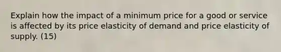 Explain how the impact of a minimum price for a good or service is affected by its price elasticity of demand and price elasticity of supply. (15)