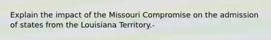 Explain the impact of the Missouri Compromise on the admission of states from the Louisiana Territory.-