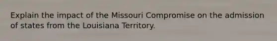 Explain the impact of the Missouri Compromise on the admission of states from the Louisiana Territory.