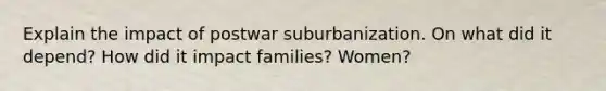 Explain the impact of postwar suburbanization. On what did it depend? How did it impact families? Women?